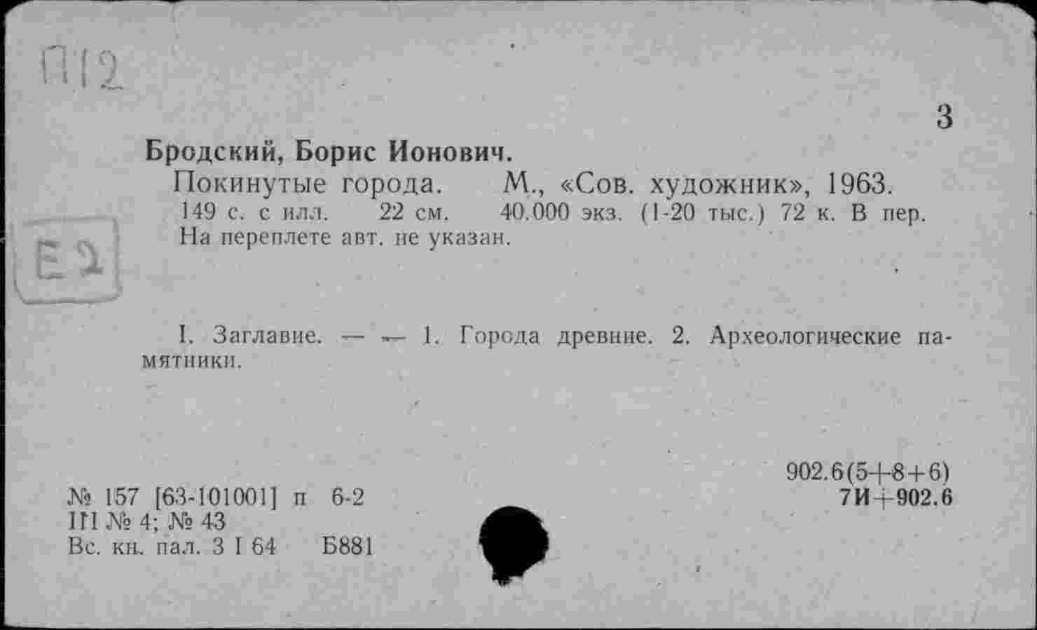 ﻿З
ixJ

Бродский, Борис Ионович.
Покинутые города. М., «Сов. художник», 1963. 149 с. с илл. 22 см. 40.000 экз. (1-20 тыс.) 72 к. В пер. На переплете авт. не указан.
I. Заглавие. — — 1. Города древние. 2. Археологические па-
мятники.
№ 157 [63-101001] п 6-2
ІГІ № 4; № 43
Вс. кн, пал. З I 64	Б881
902.6(5+6+6)
7 И+902.6